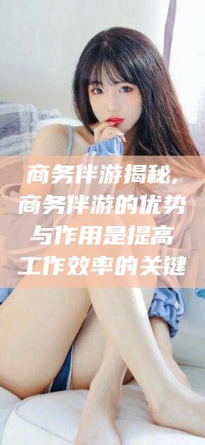 五家渠商务伴游揭秘,商务伴游的优势与作用是提高工作效率的关键