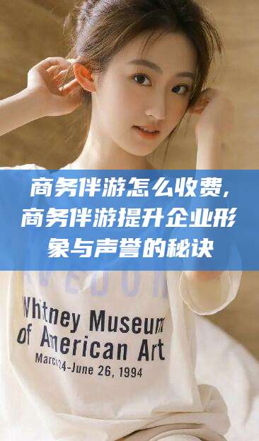 五家渠商务伴游怎么收费,商务伴游提升企业形象与声誉的秘诀