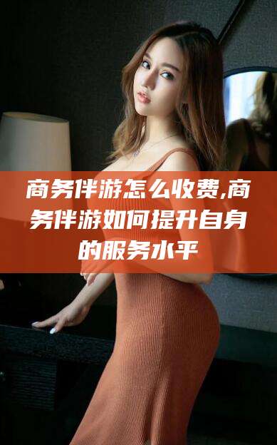 五家渠商务伴游怎么收费,商务伴游如何提升自身的服务水平