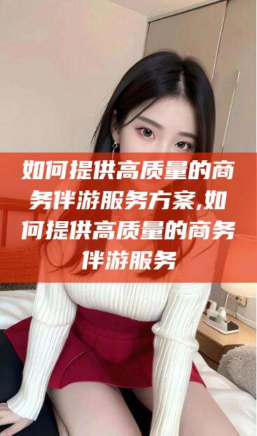 五家渠如何提供高质量的商务伴游服务方案,如何提供高质量的商务伴游服务